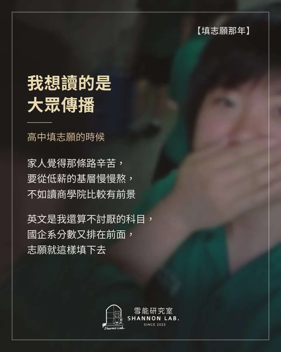 【填志願那年】 我想讀的是 大眾傳播 高中填志願的時候 家人覺得那條路辛苦， 要從低薪的基層慢慢熬， 不如讀商學院比較有前景 英文是我還算不討厭的科目， 國企系分數又排在前面， 志願就這樣填下去