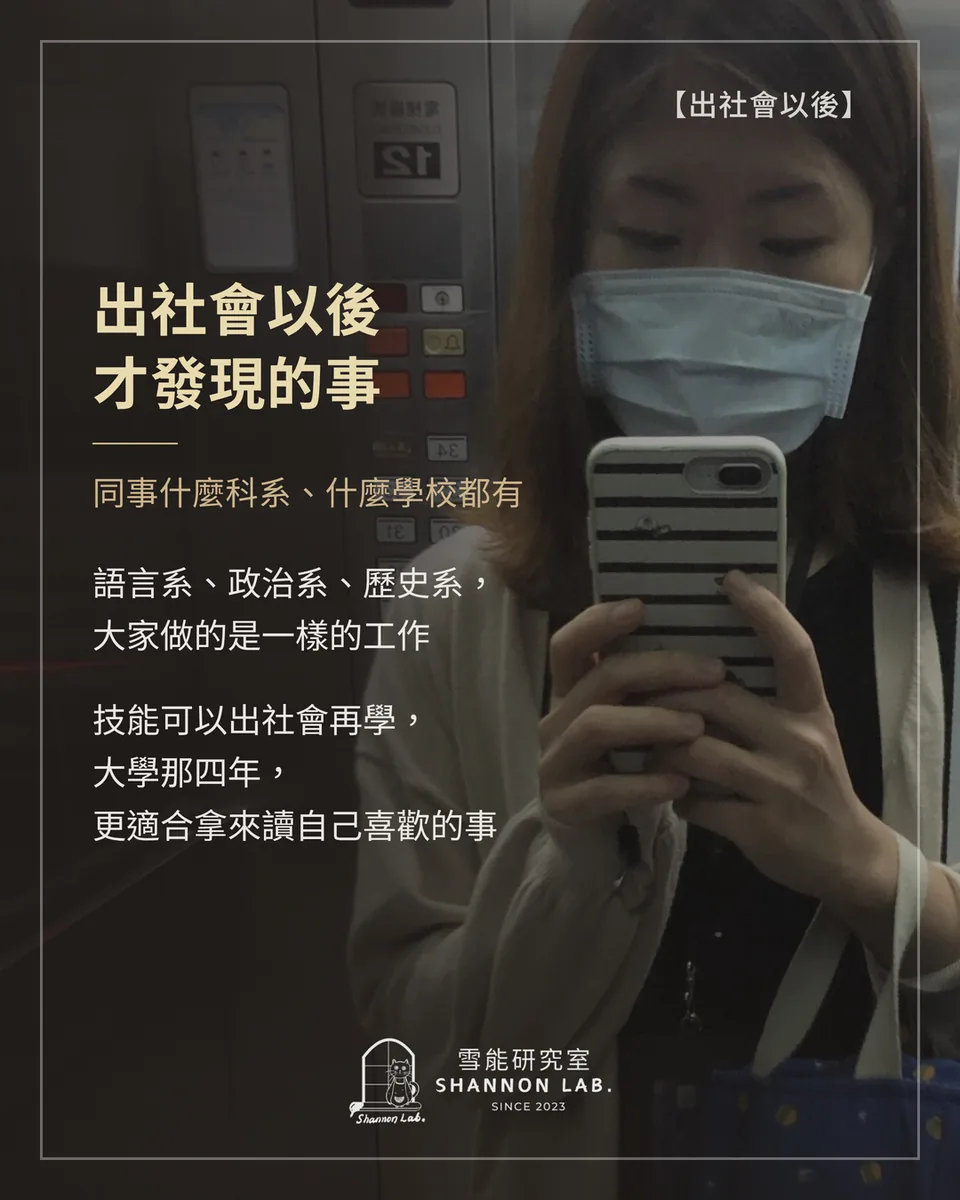 【出社會以後】 出社會以後 才發現的事 同事什麼科系、什麼學校都有 語言系、政治系、歷史系， 大家做的是一樣的工作 技能可以出社會再學， 大學那四年， 更適合拿來讀自己喜歡的事