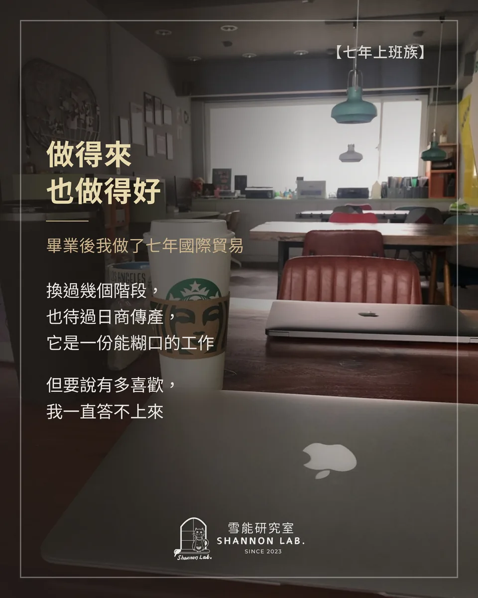 【七年上班族】 做得來 也做得好 畢業後我做了七年國際貿易 換過幾個階段， 也待過日商傳產， 它是一份能糊口的工作 但要說有多喜歡， 我一直答不上來