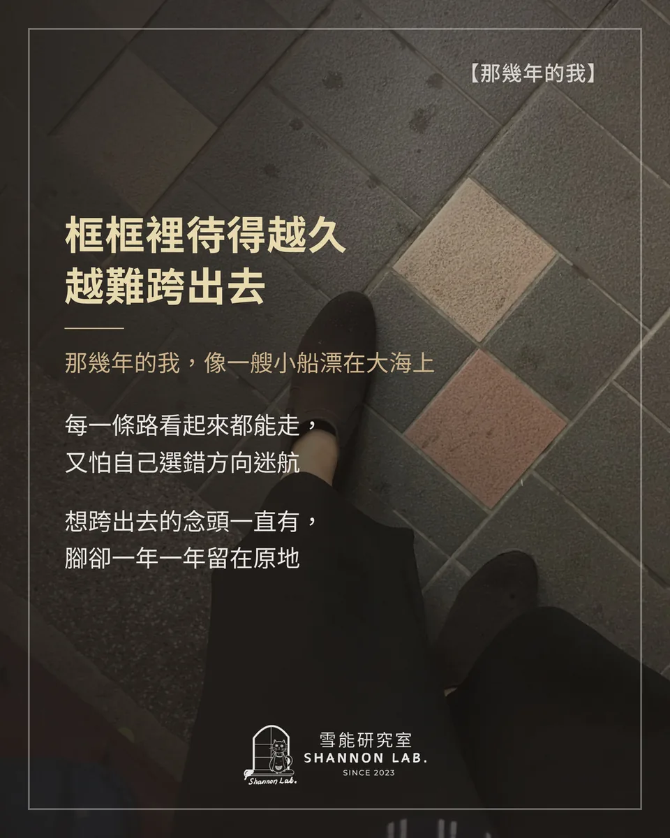 【那幾年的我】 框框裡待得越久 越難跨出去 那幾年的我，像一艘小船漂在大海上 每一條路看起來都能走， 又怕自己選錯方向迷航 想跨出去的念頭一直有， 腳卻一年一年留在原地
