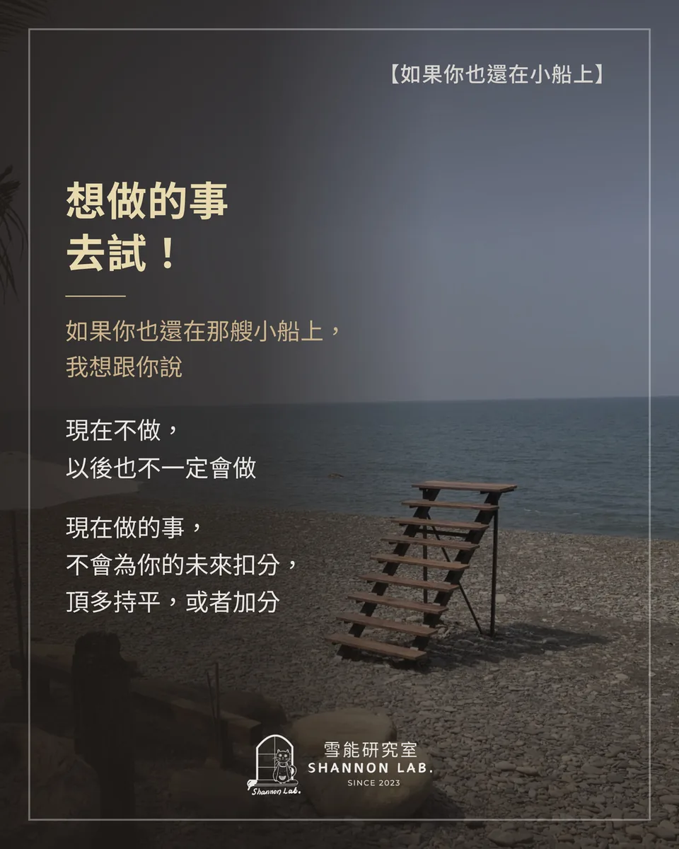 【如果你也還在小船上】 想做的事 去試！ 如果你也還在那艘小船上， 我想跟你說 現在不做， 以後也不一定會做 現在做的事， 不會為你的未來扣分， 頂多持平，或者加分