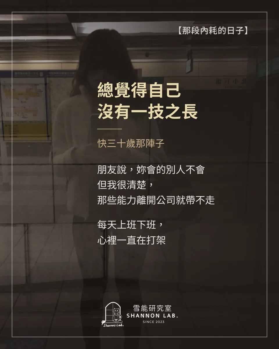 【那段內耗的日子】 總覺得自己 沒有一技之長 快三十歲那陣子 朋友說，妳會的別人不會 但我很清楚， 那些能力離開公司就帶不走 每天上班下班， 心裡一直在打架