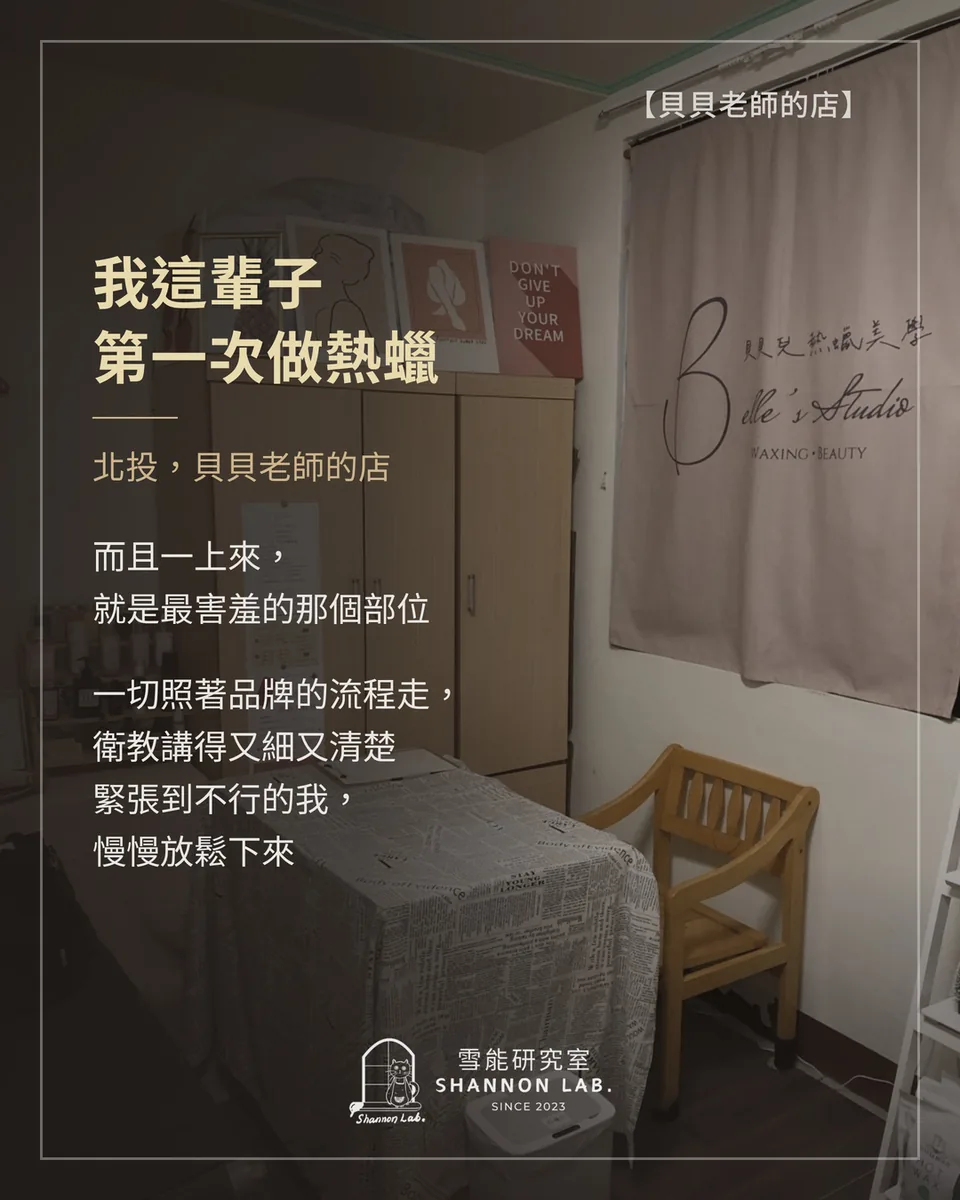 【貝貝老師的店】 我這輩子 第一次做熱蠟 北投，貝貝老師的店 而且一上來， 就是最害羞的那個部位 一切照著品牌的流程走， 衛教講得又細又清楚 緊張到不行的我， 慢慢放鬆下來