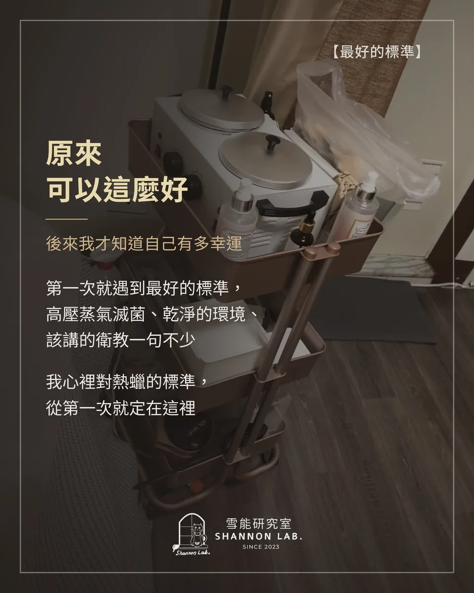 【最好的標準】 原來 可以這麼好 後來我才知道自己有多幸運 第一次就遇到最好的標準， 高壓蒸氣滅菌、乾淨的環境、 該講的衛教一句不少 我心裡對熱蠟的標準， 從第一次就定在這裡