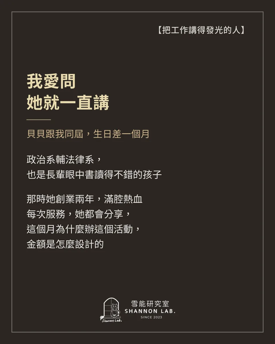 【把工作講得發光的人】 我愛問 她就一直講 貝貝跟我同屆，生日差一個月 政治系輔法律系， 也是長輩眼中書讀得不錯的孩子 那時她創業兩年，滿腔熱血 每次服務，她都會分享， 這個月為什麼辦這個活動， 金額是怎麼設計的