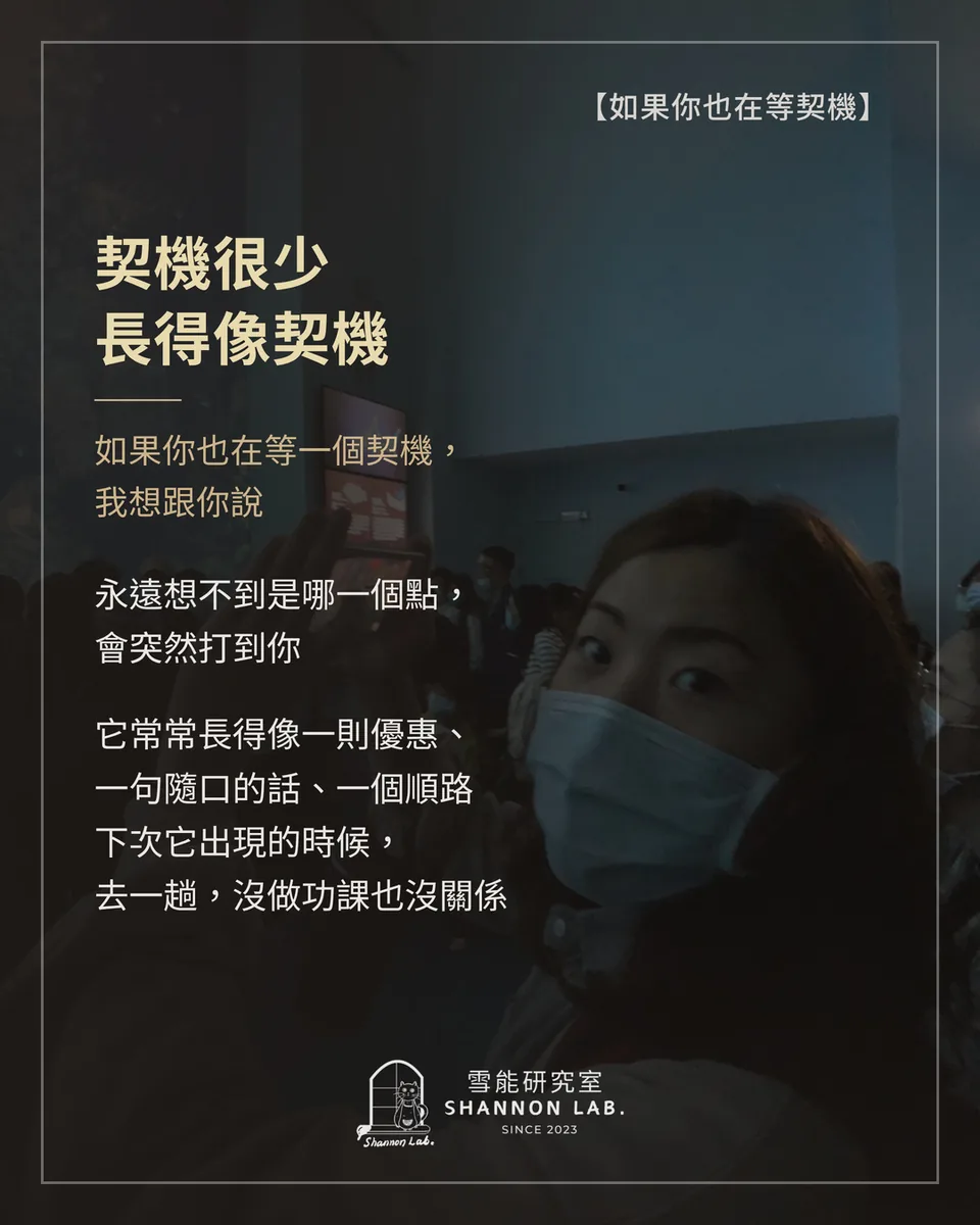 【如果你也在等契機】 契機很少 長得像契機 如果你也在等一個契機， 我想跟你說 永遠想不到是哪一個點， 會突然打到你 它常常長得像一則優惠、 一句隨口的話、一個順路 下次它出現的時候， 去一趟，沒做功課也沒關係