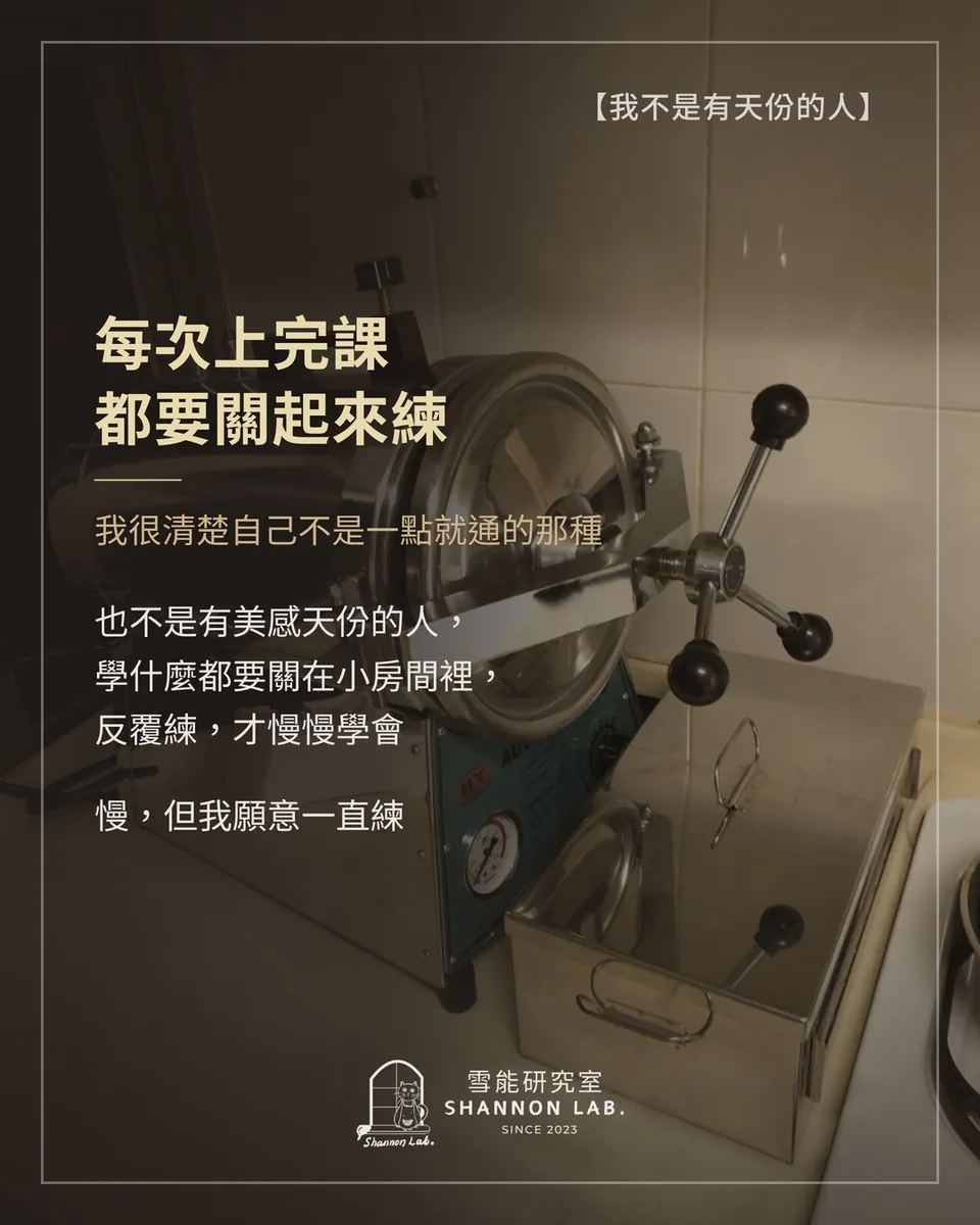 【我不是有天份的人】 每次上完課 都要關起來練 我很清楚自己不是一點就通的那種 也不是有美感天份的人， 學什麼都要關在小房間裡， 反覆練，才慢慢學會 慢，但我願意一直練