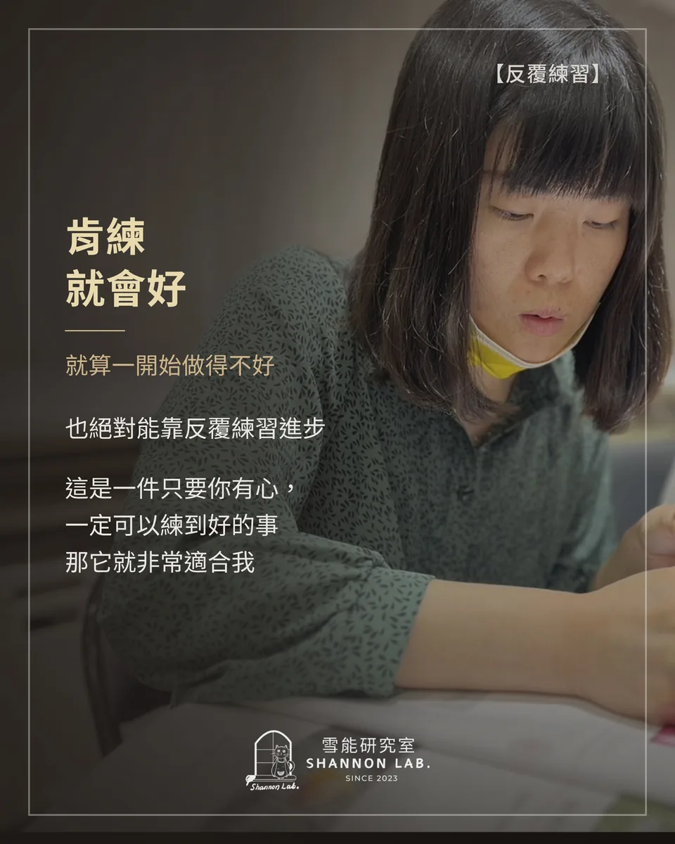 【反覆練習】 肯練 就會好 就算一開始做得不好 也絕對能靠反覆練習進步 這是一件只要你有心， 一定可以練到好的事 那它就非常適合我