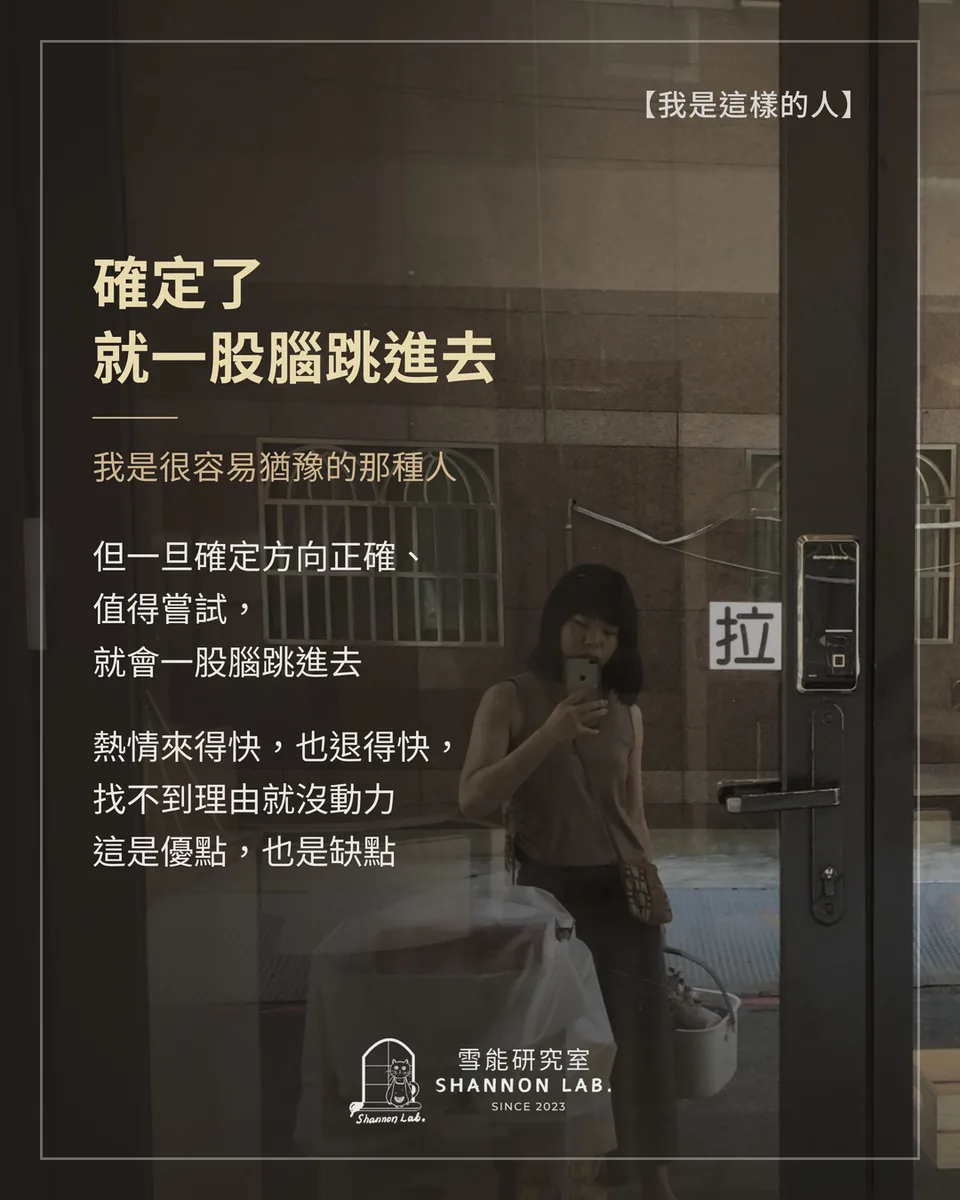 【我是這樣的人】 確定了 就一股腦跳進去 我是很容易猶豫的那種人 但一旦確定方向正確、 值得嘗試， 就會一股腦跳進去 熱情來得快，也退得快， 找不到理由就沒動力 這是優點，也是缺點