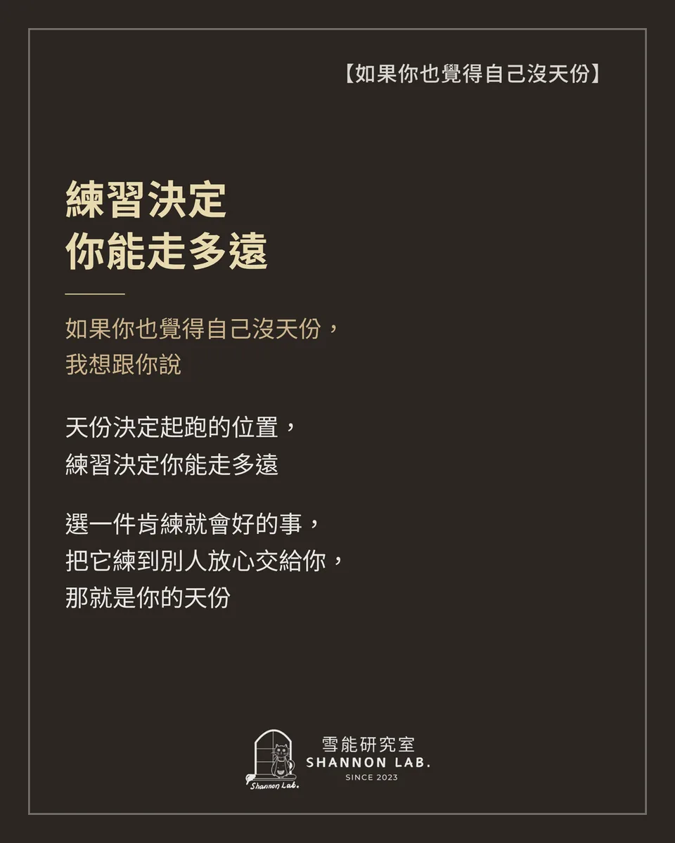 【如果你也覺得自己沒天份】 練習決定 你能走多遠 如果你也覺得自己沒天份， 我想跟你說 天份決定起跑的位置， 練習決定你能走多遠 選一件肯練就會好的事， 把它練到別人放心交給你， 那就是你的天份