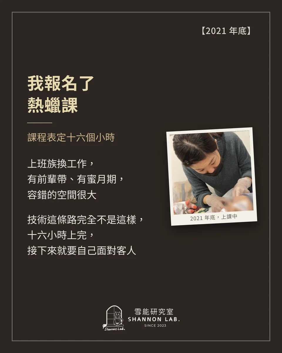 【2021 年底】 我報名了 熱蠟課 課程表定十六個小時 上班族換工作， 有前輩帶、有蜜月期， 容錯的空間很大 技術這條路完全不是這樣， 十六小時上完， 接下來就要自己面對客人
