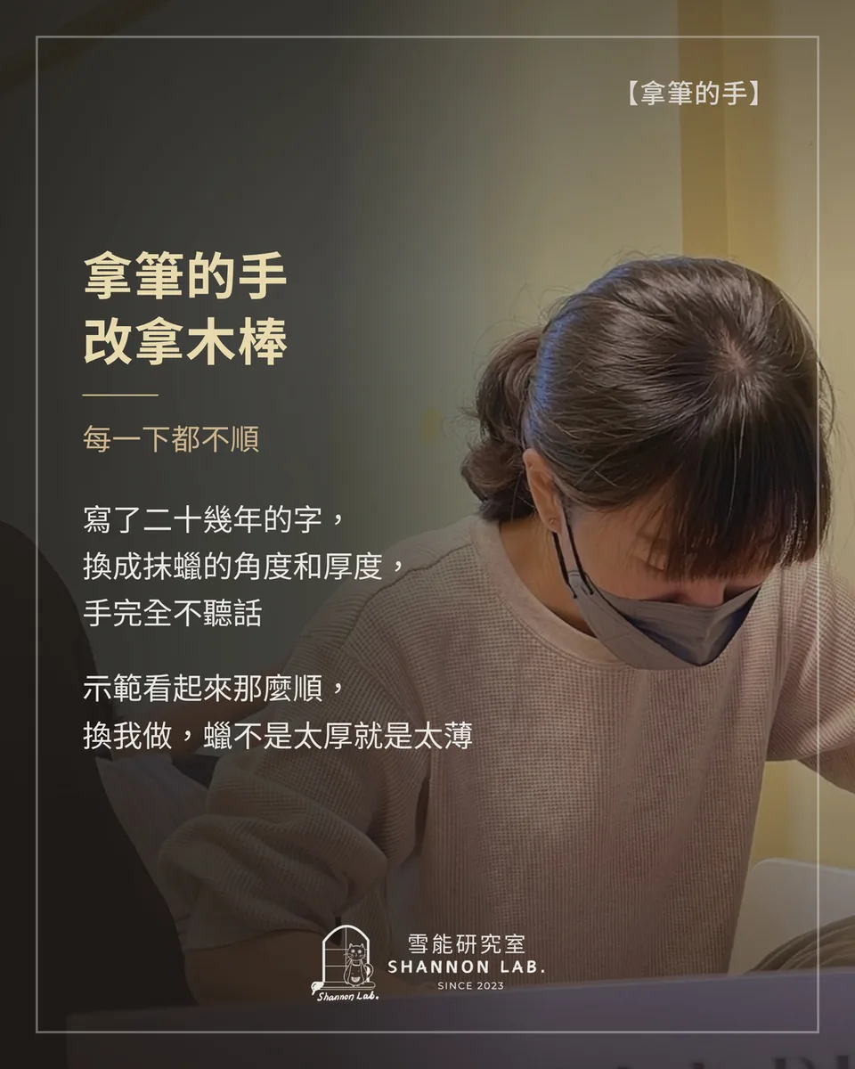 【拿筆的手】 拿筆的手 改拿木棒 每一下都不順 寫了二十幾年的字， 換成抹蠟的角度和厚度， 手完全不聽話 示範看起來那麼順， 換我做，蠟不是太厚就是太薄