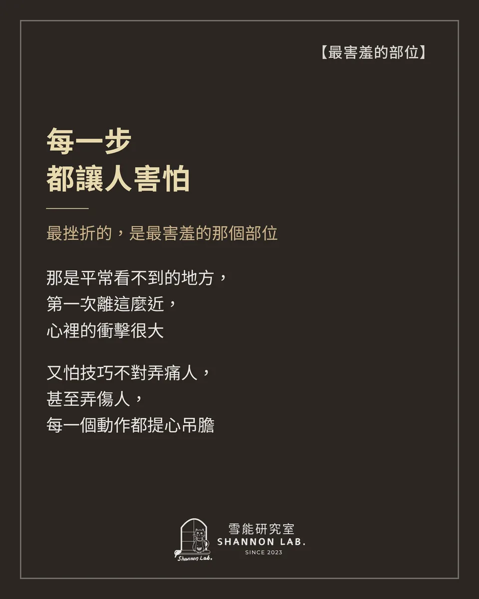 【最害羞的部位】 每一步 都讓人害怕 最挫折的，是最害羞的那個部位 那是平常看不到的地方， 第一次離這麼近， 心裡的衝擊很大 又怕技巧不對弄痛人， 甚至弄傷人， 每一個動作都提心吊膽