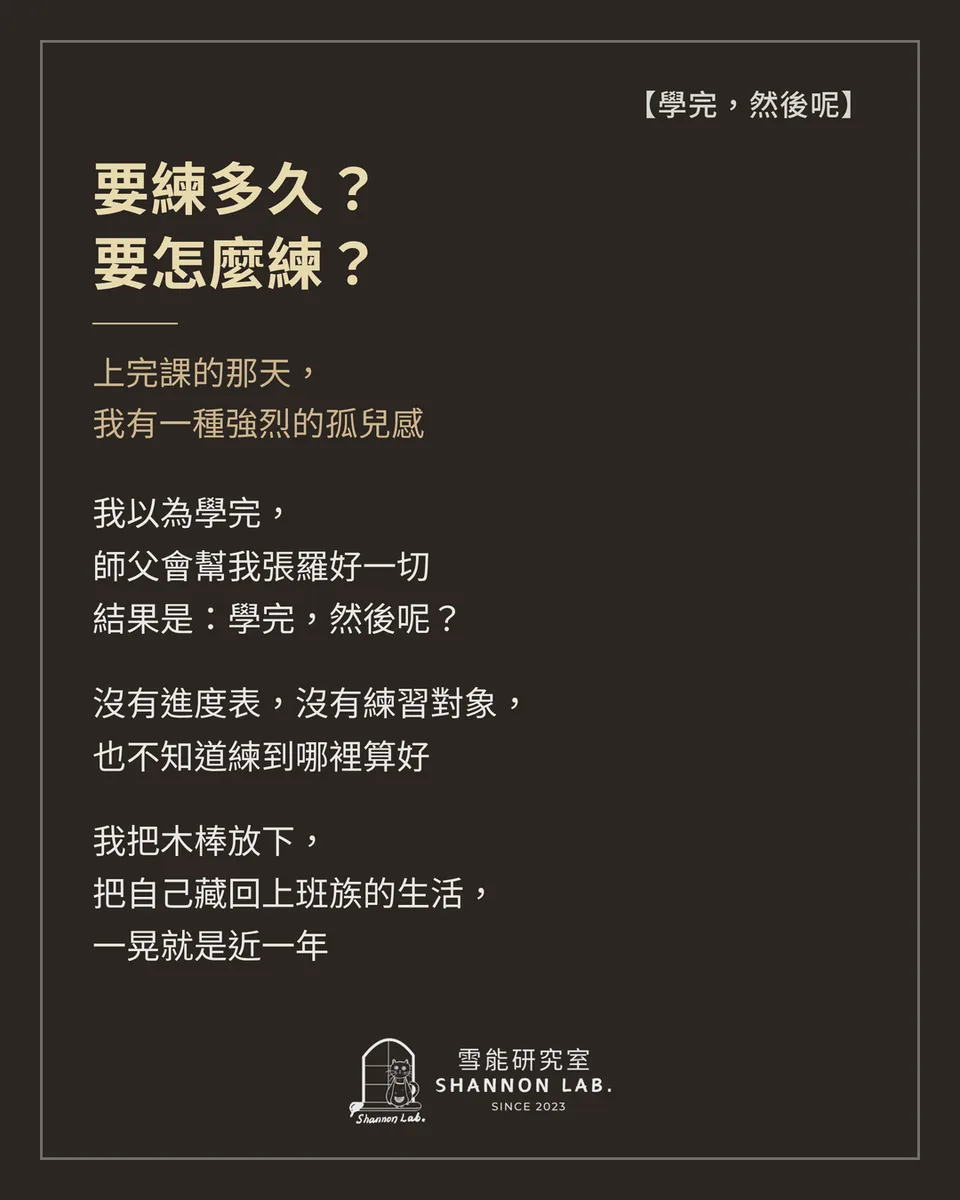 【學完，然後呢】 要練多久？ 要怎麼練？ 上完課的那天， 我有一種強烈的孤兒感 我以為學完， 師父會幫我張羅好一切 結果是：學完，然後呢？ 沒有進度表，沒有練習對象， 也不知道練到哪裡算好 我把木棒放下， 把自己藏回上班族的生活， 一晃就是近一年