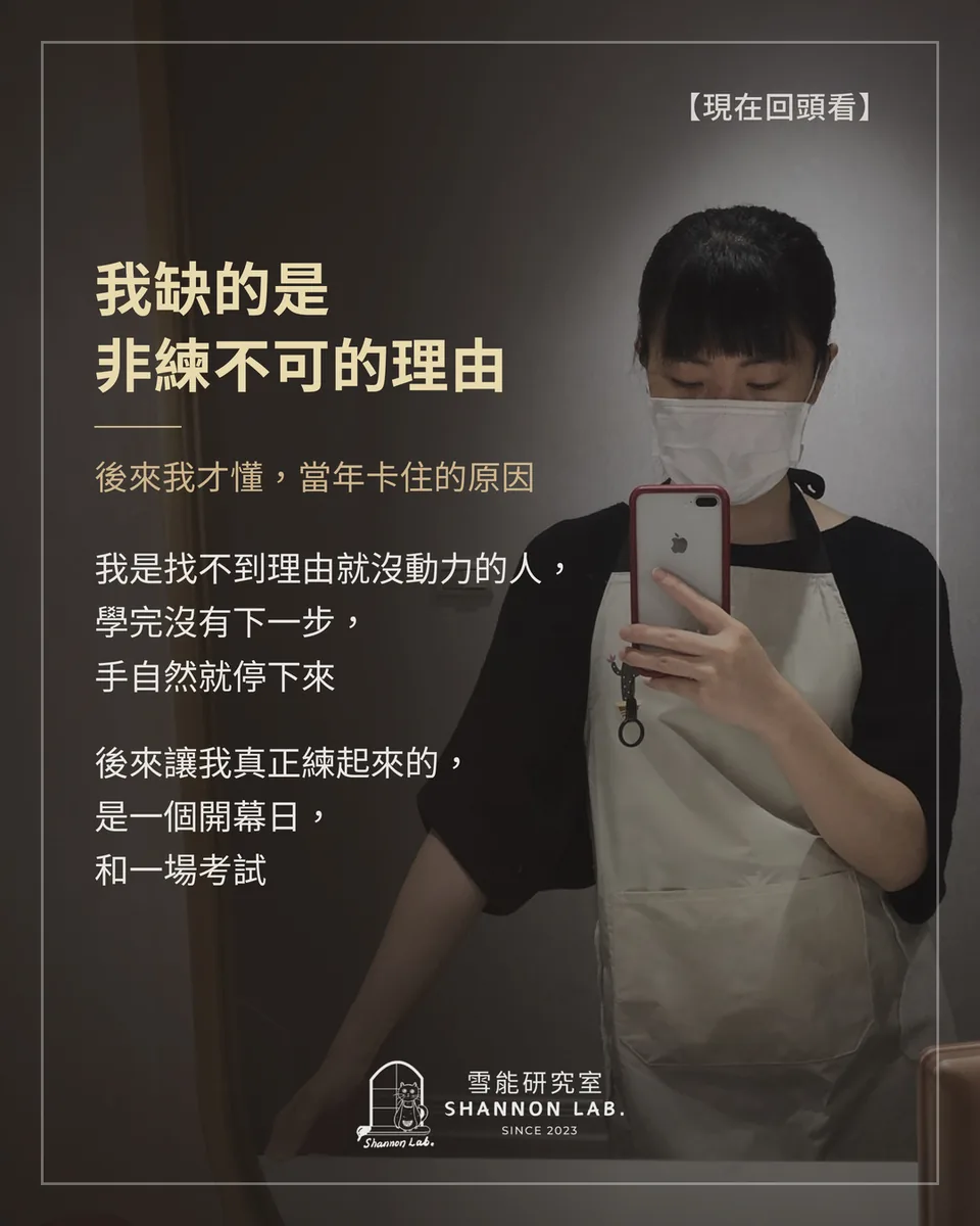 【現在回頭看】 我缺的是 非練不可的理由 後來我才懂，當年卡住的原因 我是找不到理由就沒動力的人， 學完沒有下一步， 手自然就停下來 後來讓我真正練起來的， 是一個開幕日， 和一場考試