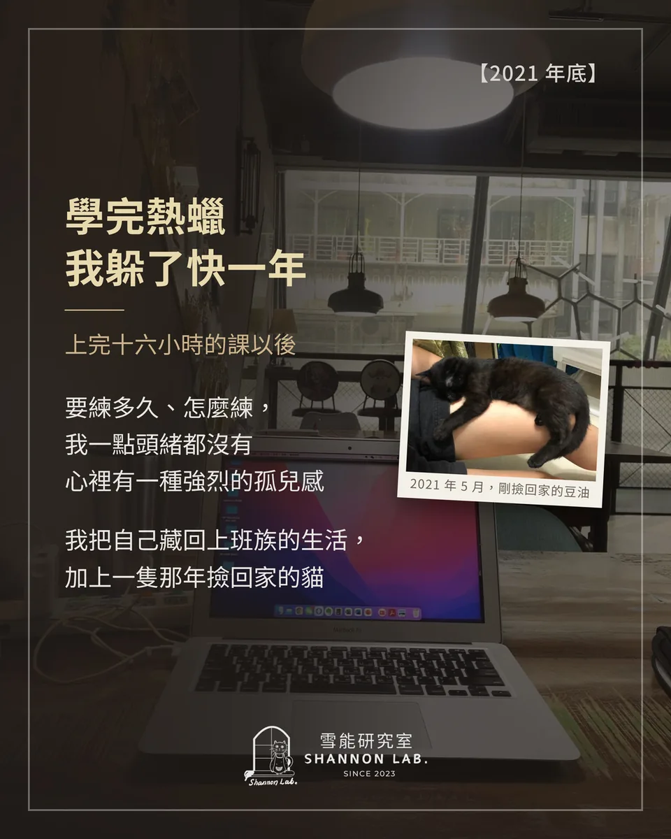 【2021 年底】 學完熱蠟 我躲了快一年 上完十六小時的課以後 要練多久、怎麼練， 我一點頭緒都沒有 心裡有一種強烈的孤兒感 我把自己藏回上班族的生活， 加上一隻那年撿回家的貓