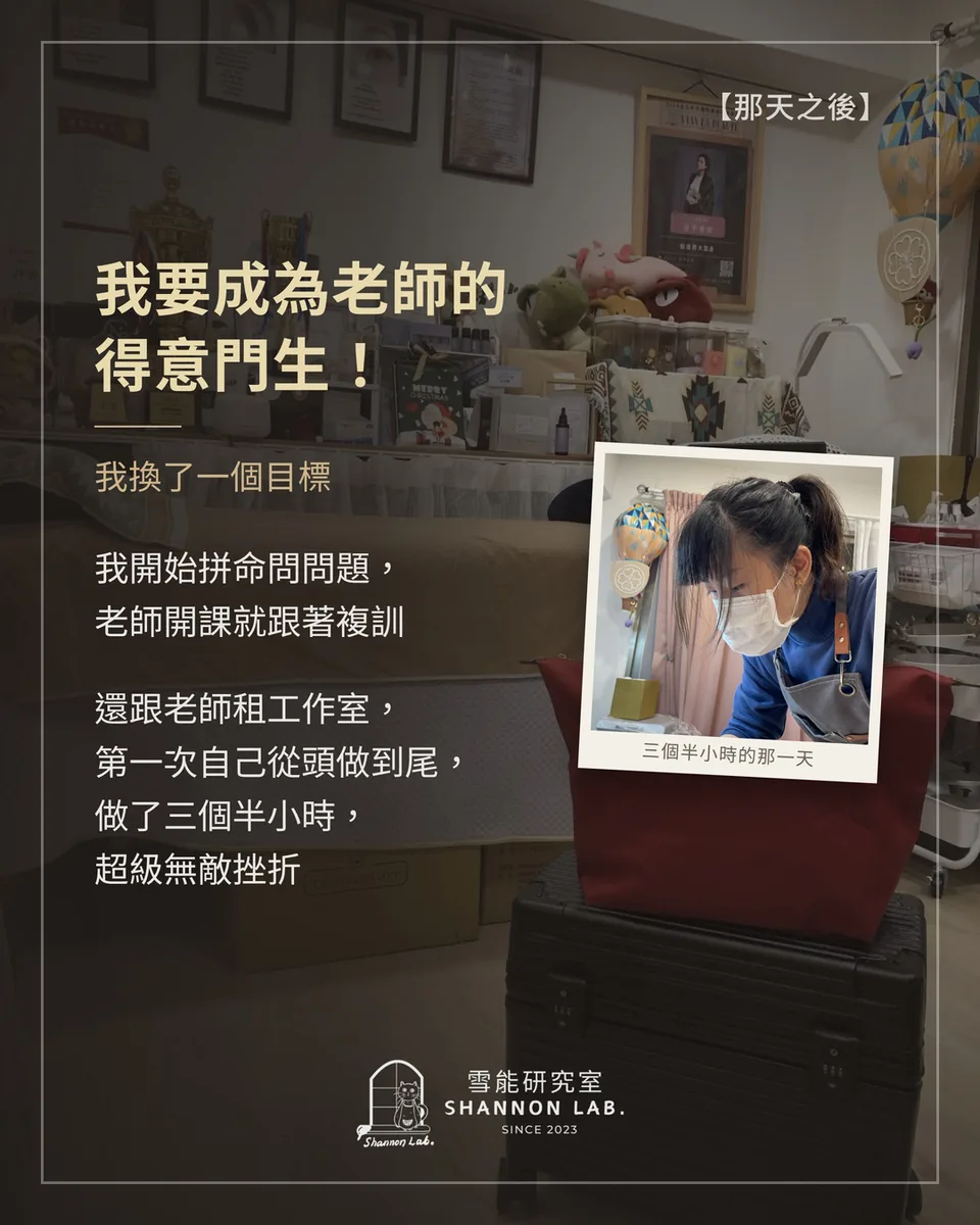 【那天之後】 我要成為老師的 得意門生！ 我換了一個目標 我開始拼命問問題， 老師開課就跟著複訓 還跟老師租工作室， 第一次自己從頭做到尾， 做了三個半小時， 超級無敵挫折