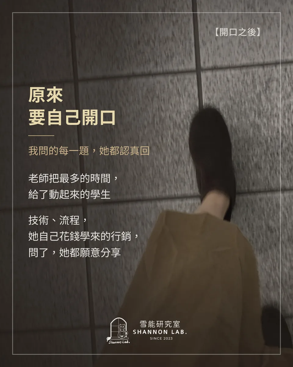 【開口之後】 原來 要自己開口 我問的每一題，她都認真回 老師把最多的時間， 給了動起來的學生 技術、流程， 她自己花錢學來的行銷， 問了，她都願意分享