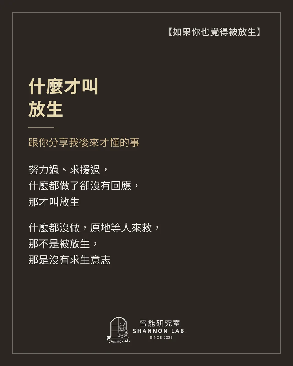 【如果你也覺得被放生】 什麼才叫 放生 跟你分享我後來才懂的事 努力過、求援過， 什麼都做了卻沒有回應， 那才叫放生 什麼都沒做，原地等人來救， 那不是被放生， 那是沒有求生意志