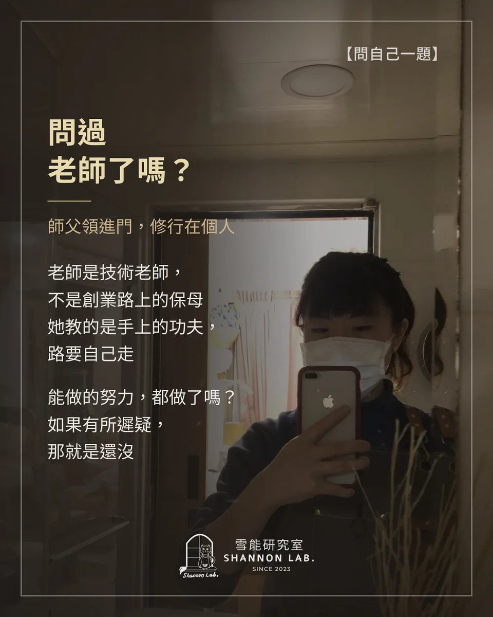 【問自己一題】 問過 老師了嗎？ 師父領進門，修行在個人 老師是技術老師， 不是創業路上的保母 她教的是手上的功夫， 路要自己走 能做的努力，都做了嗎？ 如果有所遲疑， 那就是還沒
