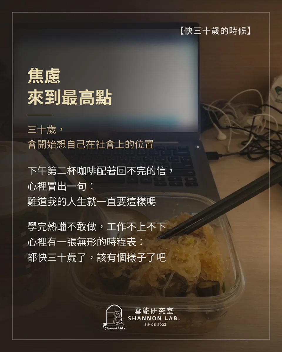 【快三十歲的時候】 焦慮 來到最高點 三十歲， 會開始想自己在社會上的位置 下午第二杯咖啡配著回不完的信， 心裡冒出一句： 難道我的人生就一直要這樣嗎 學完熱蠟不敢做，工作不上不下 心裡有一張無形的時程表： 都快三十歲了，該有個樣子了吧