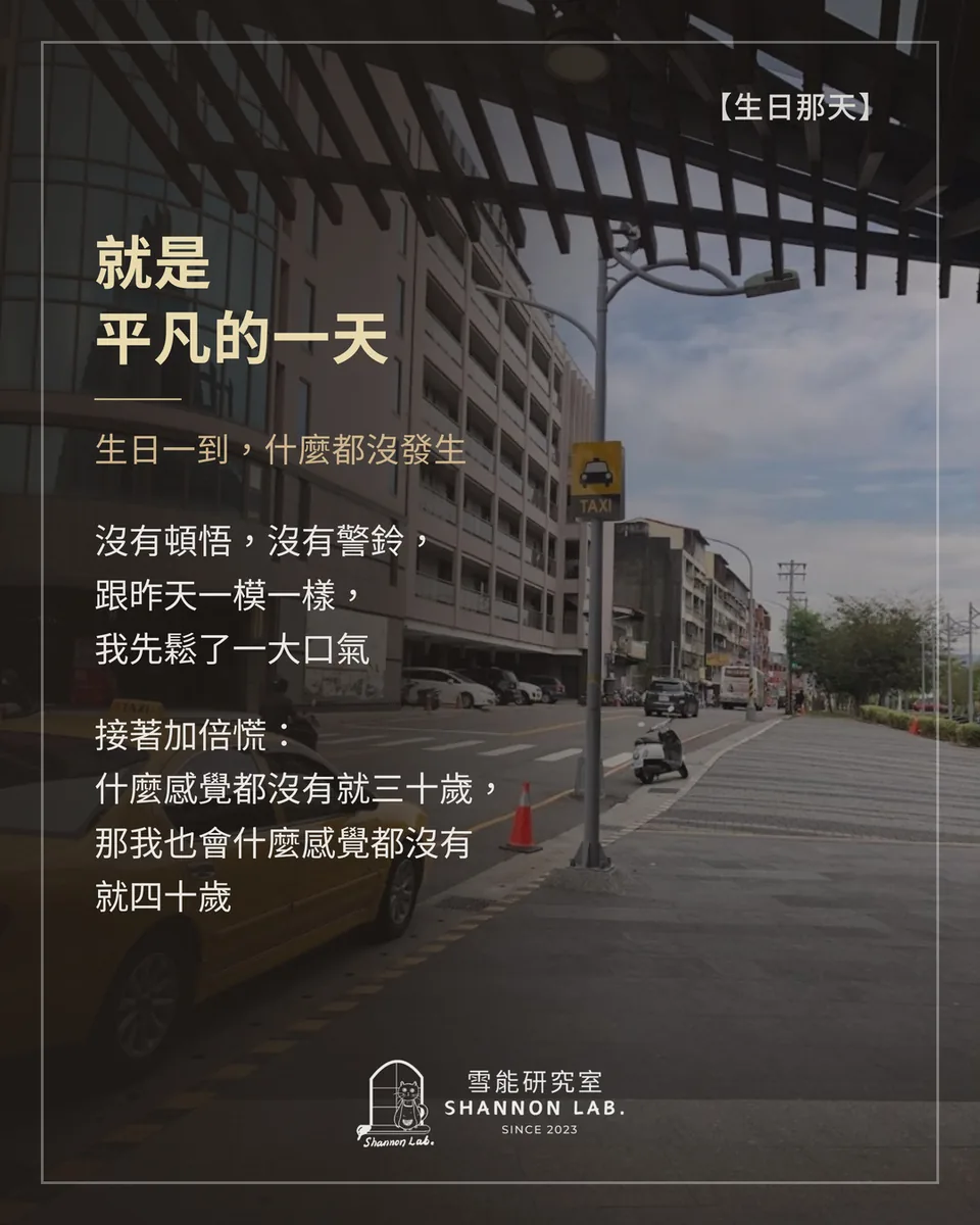 【生日那天】 就是 平凡的一天 生日一到，什麼都沒發生 沒有頓悟，沒有警鈴， 跟昨天一模一樣， 我先鬆了一大口氣 接著加倍慌： 什麼感覺都沒有就三十歲， 那我也會什麼感覺都沒有 就四十歲
