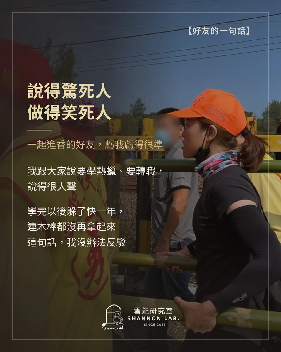 【好友的一句話】 說得驚死人 做得笑死人 一起進香的好友，虧我虧得很準 我跟大家說要學熱蠟、要轉職， 說得很大聲 學完以後躲了快一年， 連木棒都沒再拿起來 這句話，我沒辦法反駁