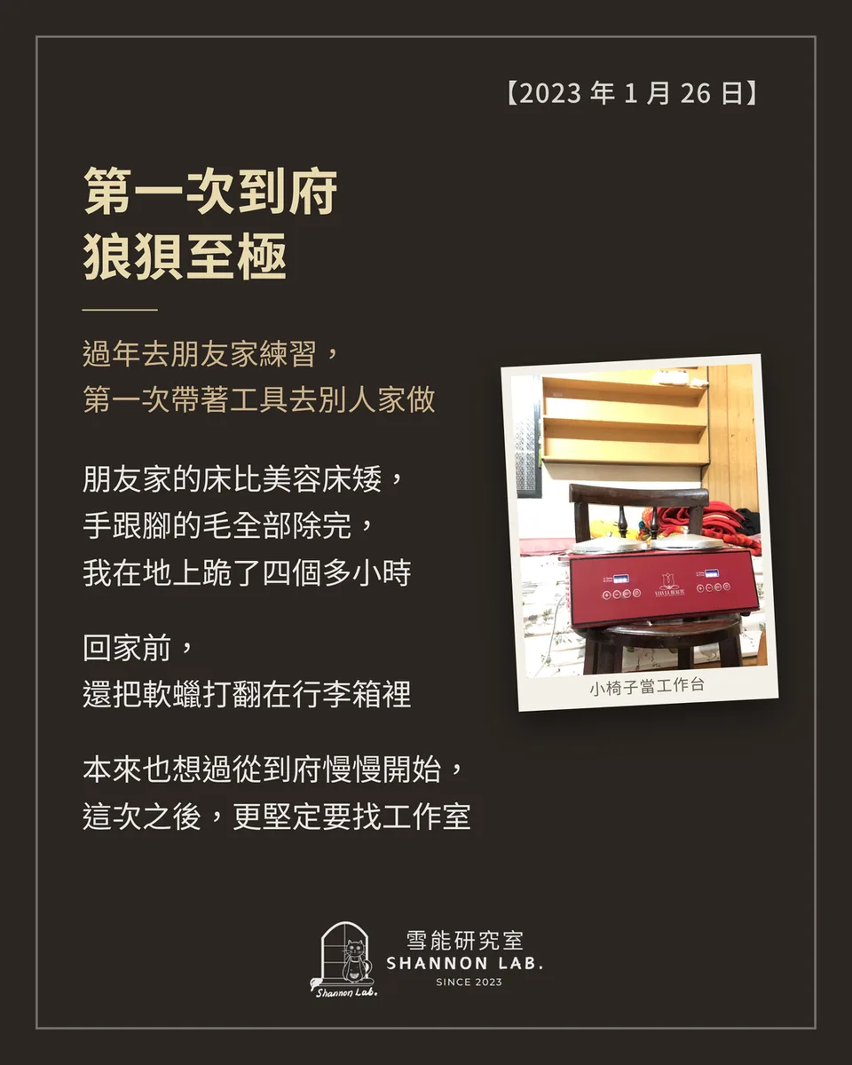 【2023 年 1 月 26 日】 第一次到府 狼狽至極 過年去朋友家練習， 第一次帶著工具去別人家做 朋友家的床比美容床矮， 手跟腳的毛全部除完， 我在地上跪了四個多小時 回家前， 還把軟蠟打翻在行李箱裡 本來也想過從到府慢慢開始， 這次之後，更堅定要找工作室