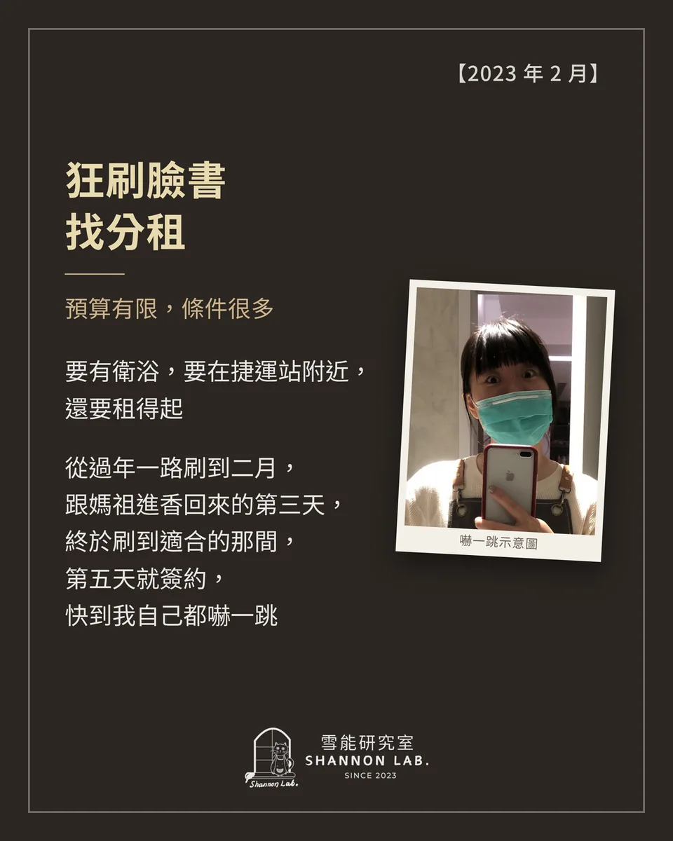 【2023 年 2 月】 狂刷臉書 找分租 預算有限，條件很多 要有衛浴，要在捷運站附近， 還要租得起 從過年一路刷到二月， 跟媽祖進香回來的第三天， 終於刷到適合的那間， 第五天就簽約， 快到我自己都嚇一跳