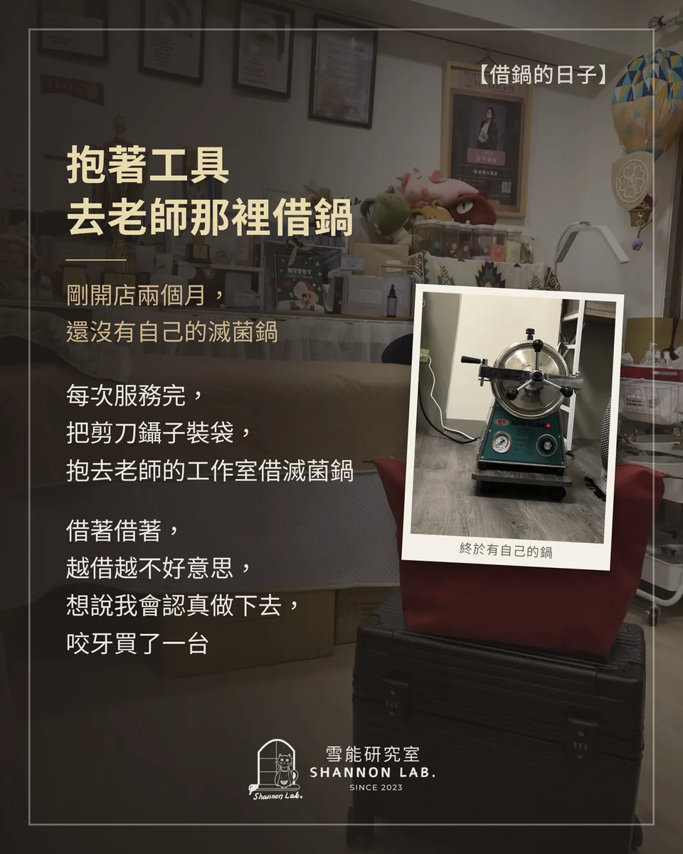 【借鍋的日子】 抱著工具 去老師那裡借鍋 剛開店兩個月， 還沒有自己的滅菌鍋 每次服務完， 把剪刀鑷子裝袋， 抱去老師的工作室借滅菌鍋 借著借著， 越借越不好意思， 想說我會認真做下去， 咬牙買了一台