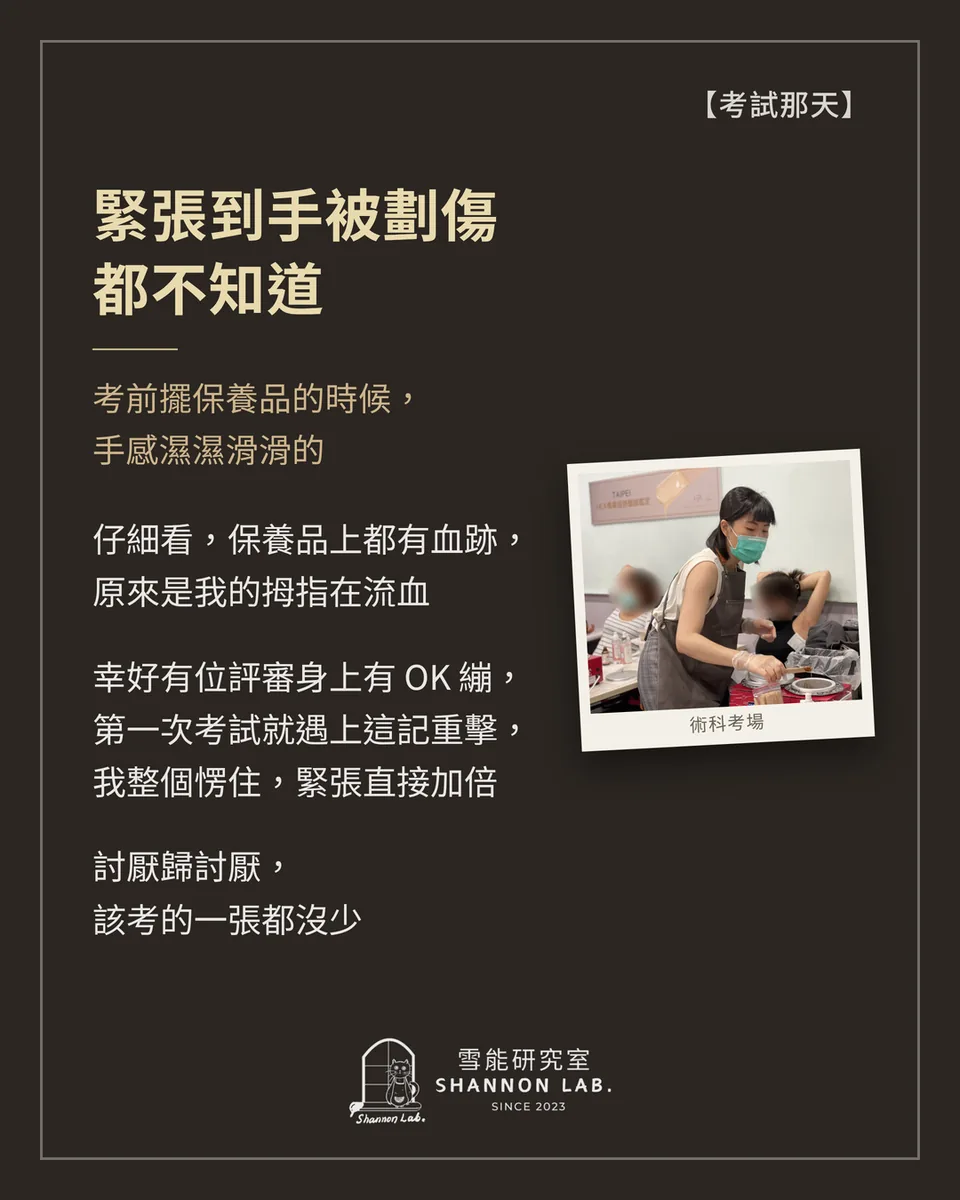 【考試那天】 緊張到手被劃傷 都不知道 考前擺保養品的時候， 手感濕濕滑滑的 仔細看，保養品上都有血跡， 原來是我的拇指在流血 幸好有位評審身上有 OK 繃， 第一次考試就遇上這記重擊， 我整個愣住，緊張直接加倍 討厭歸討厭， 該考的一張都沒少