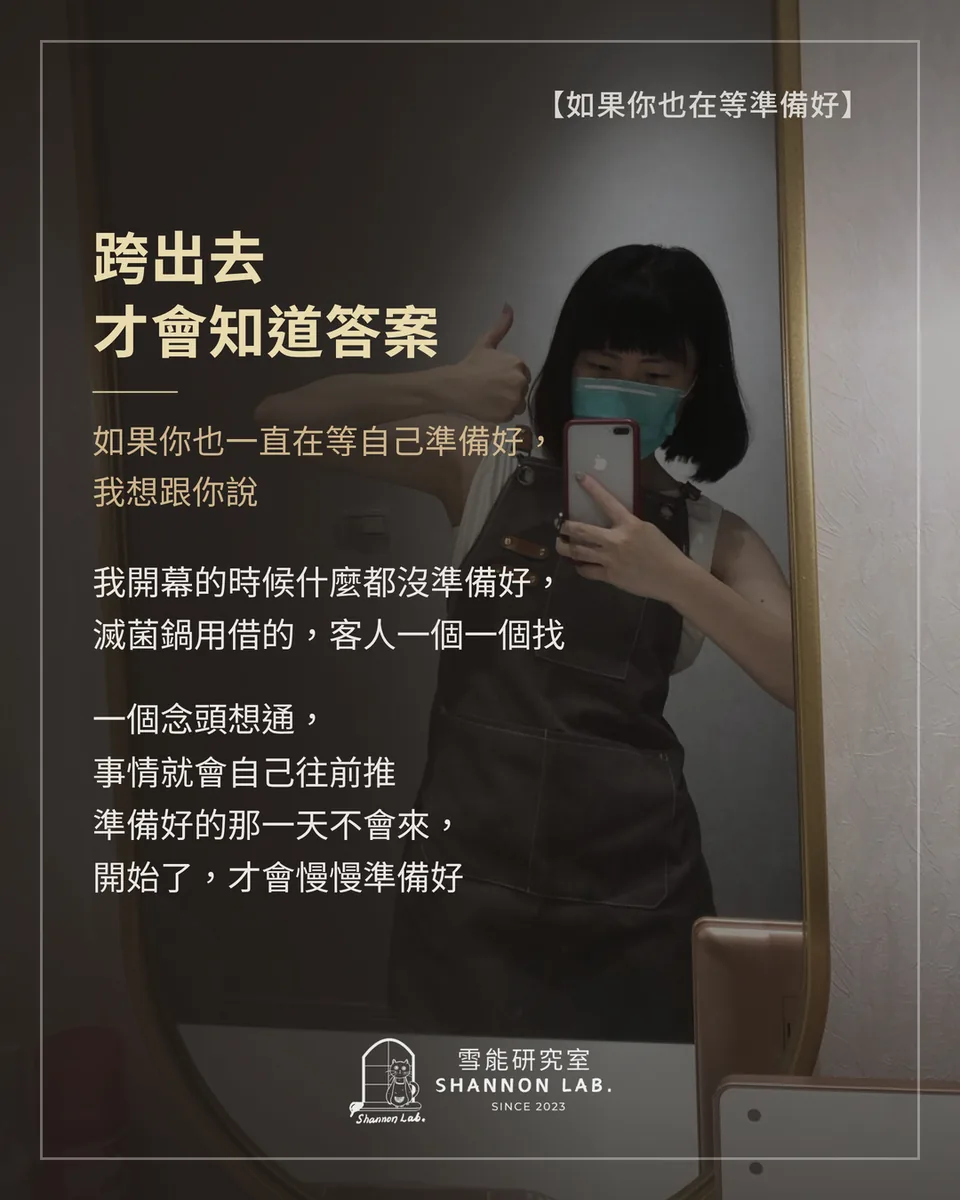 【如果你也在等準備好】 跨出去 才會知道答案 如果你也一直在等自己準備好， 我想跟你說 我開幕的時候什麼都沒準備好， 滅菌鍋用借的，客人一個一個找 一個念頭想通， 事情就會自己往前推 準備好的那一天不會來， 開始了，才會慢慢準備好