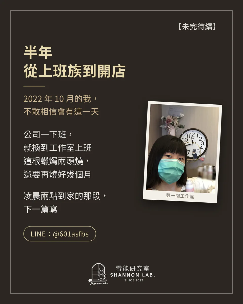 【未完待續】 半年 從上班族到開店 2022 年 10 月的我， 不敢相信會有這一天 公司一下班， 就換到工作室上班 這根蠟燭兩頭燒， 還要再燒好幾個月 凌晨兩點到家的那段， 下一篇寫 LINE：@601asfbs