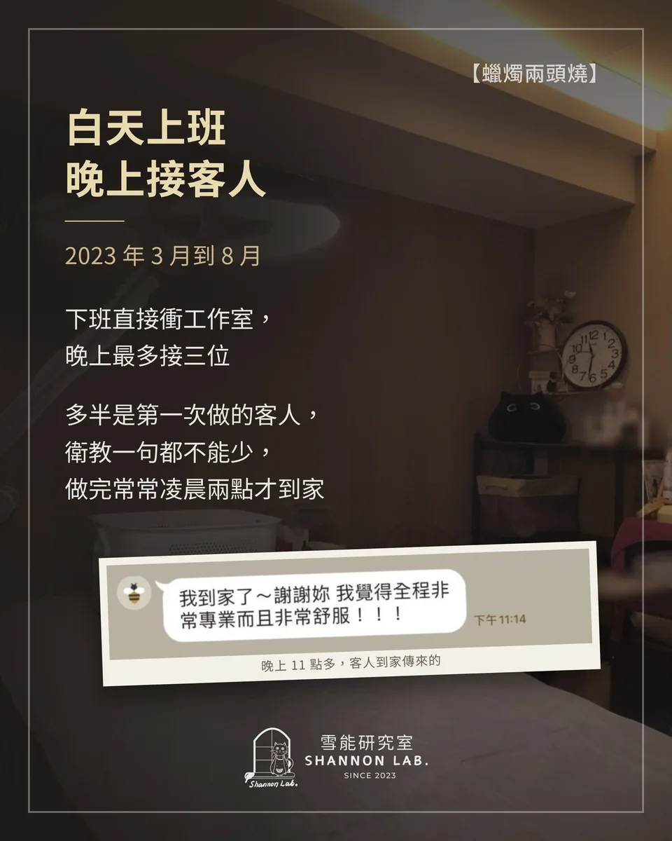 【蠟燭兩頭燒】 白天上班 晚上接客人 2023 年 3 月到 8 月 下班直接衝工作室， 晚上最多接三位 多半是第一次做的客人， 衛教一句都不能少， 做完常常凌晨兩點才到家