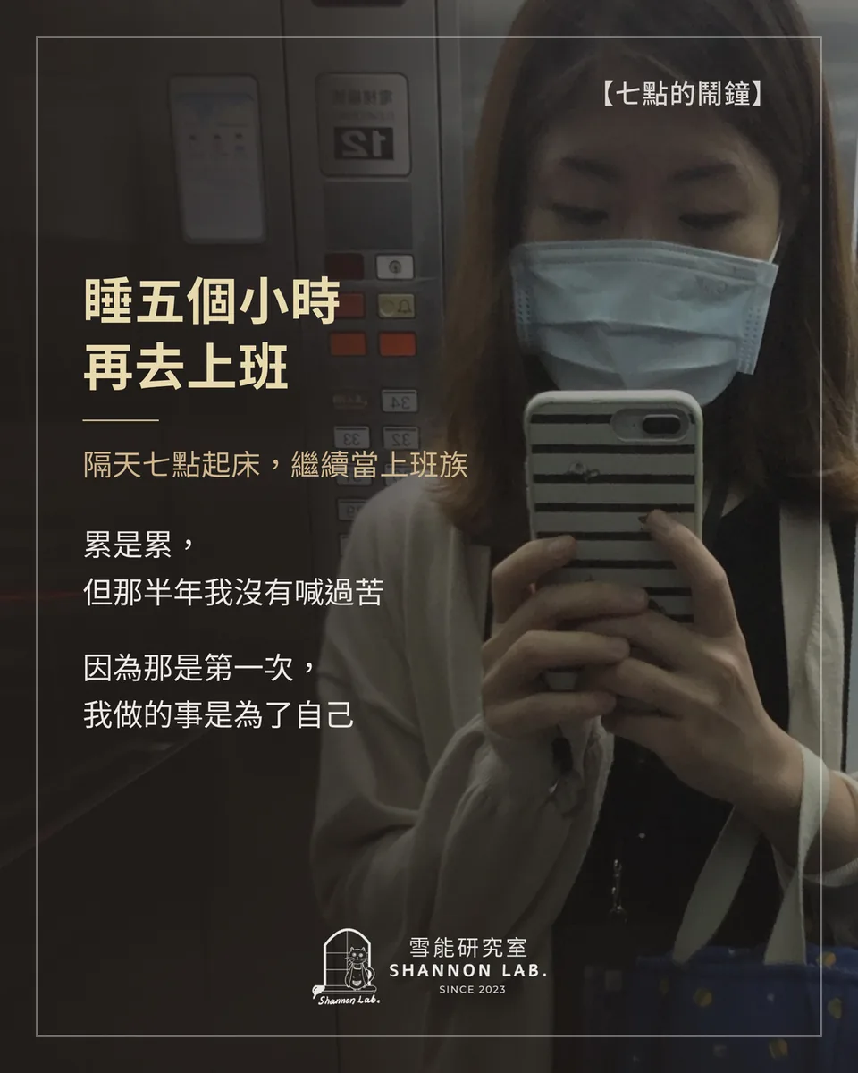 【七點的鬧鐘】 睡五個小時 再去上班 隔天七點起床，繼續當上班族 累是累， 但那半年我沒有喊過苦 因為那是第一次， 我做的事是為了自己