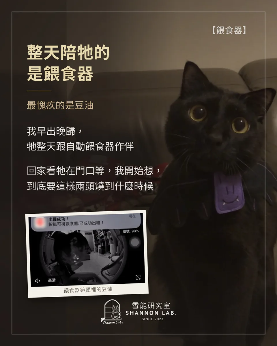 【餵食器】 整天陪牠的 是餵食器 最愧疚的是豆油 我早出晚歸， 牠整天跟自動餵食器作伴 回家看牠在門口等，我開始想， 到底要這樣兩頭燒到什麼時候