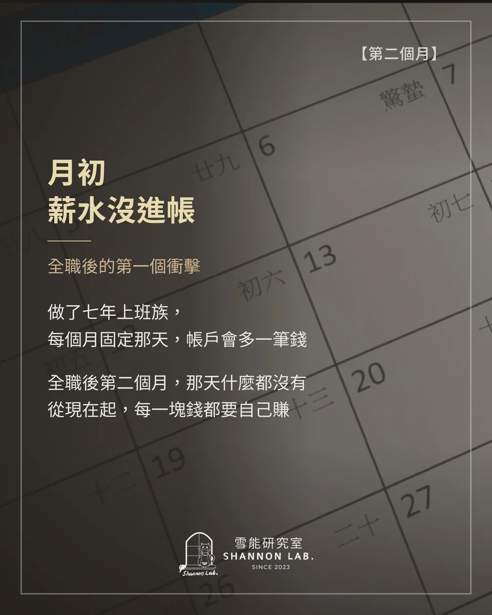 【第二個月】 月初 薪水沒進帳 全職後的第一個衝擊 做了七年上班族， 每個月固定那天，帳戶會多一筆錢 全職後第二個月，那天什麼都沒有 從現在起，每一塊錢都要自己賺