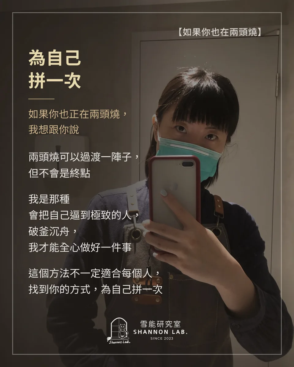 【如果你也在兩頭燒】 為自己 拼一次 如果你也正在兩頭燒， 我想跟你說 兩頭燒可以過渡一陣子， 但不會是終點 我是那種 會把自己逼到極致的人， 破釜沉舟， 我才能全心做好一件事 這個方法不一定適合每個人， 找到你的方式，為自己拼一次