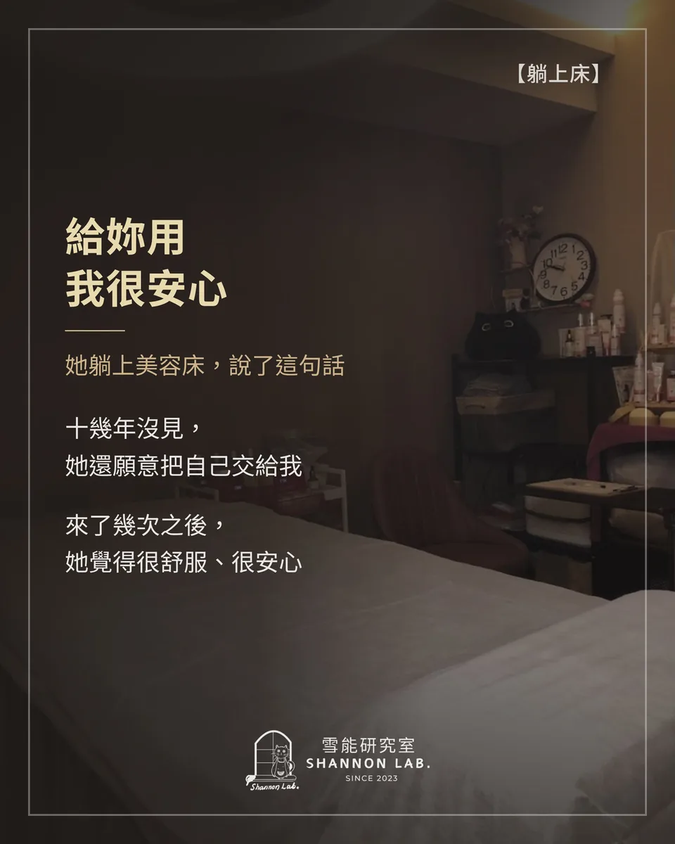 【躺上床】 給妳用 我很安心 她躺上美容床，說了這句話 十幾年沒見， 她還願意把自己交給我 來了幾次之後， 她覺得很舒服、很安心