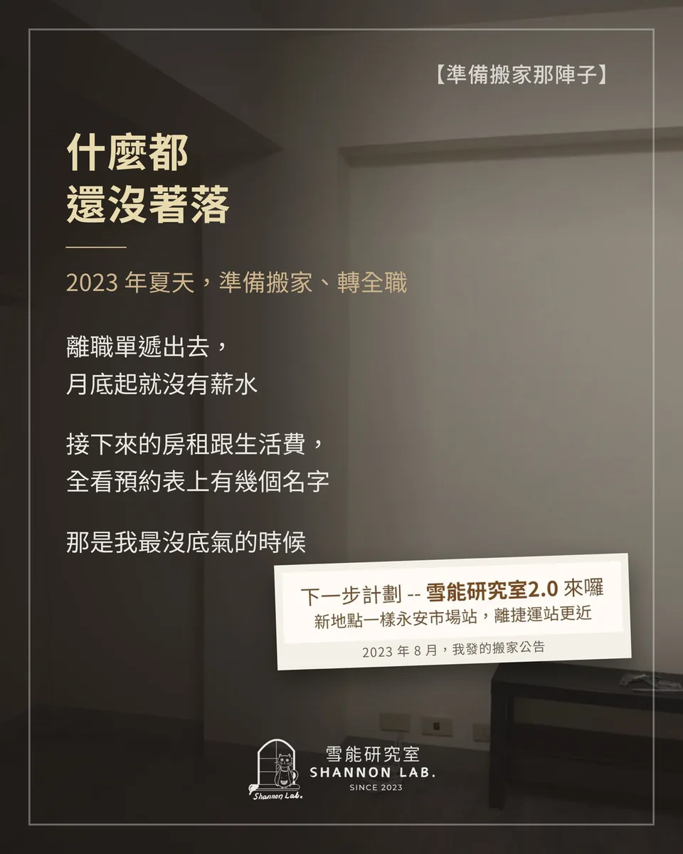 【準備搬家那陣子】 什麼都 還沒著落 2023 年夏天，準備搬家、轉全職 離職單遞出去， 月底起就沒有薪水 接下來的房租跟生活費， 全看預約表上有幾個名字 那是我最沒底氣的時候