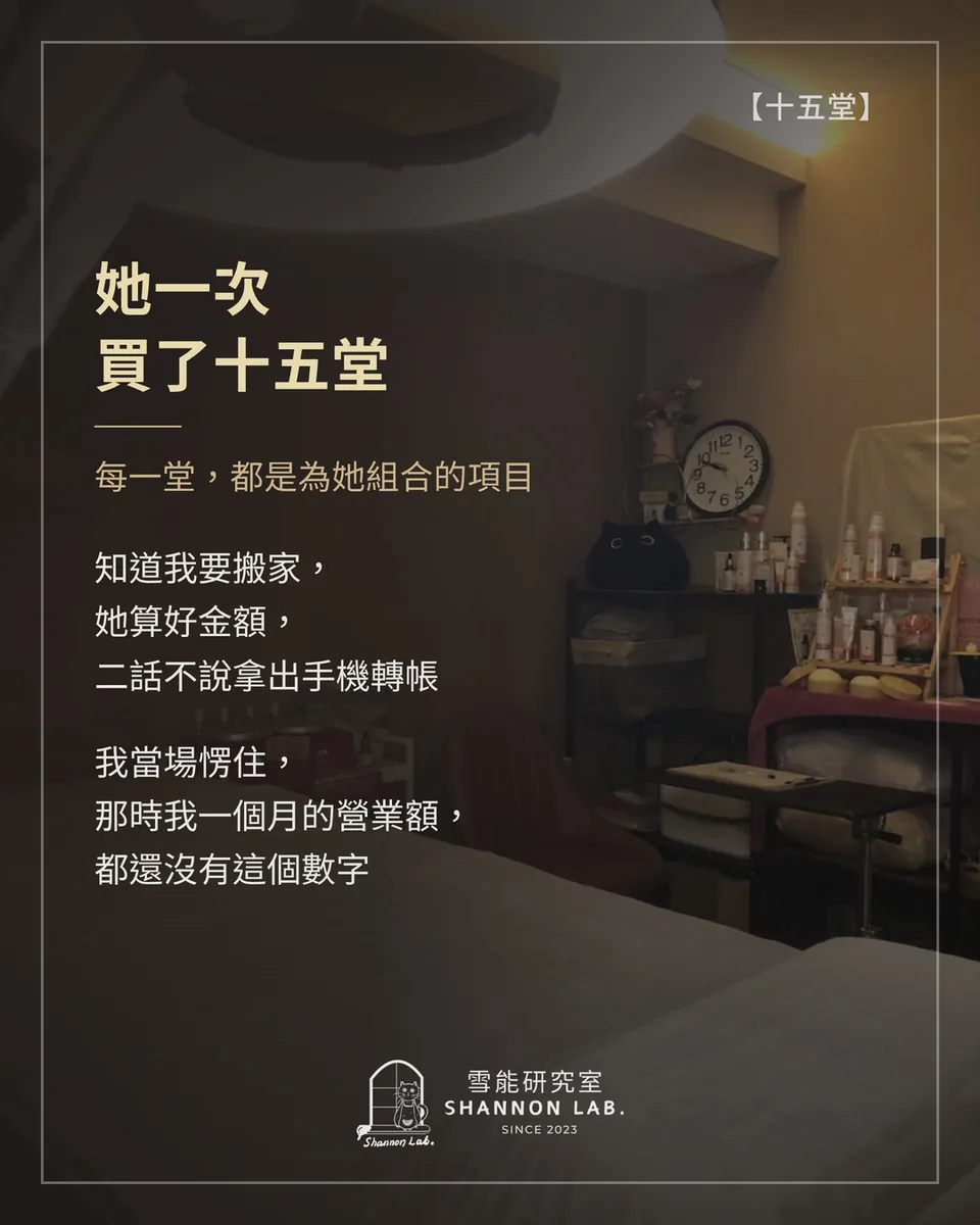 【十五堂】 她一次 買了十五堂 每一堂，都是為她組合的項目 知道我要搬家， 她算好金額， 二話不說拿出手機轉帳 我當場愣住， 那時我一個月的營業額， 都還沒有這個數字
