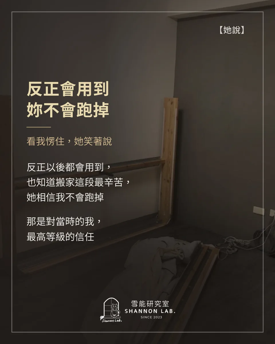 【她說】 反正會用到 妳不會跑掉 看我愣住，她笑著說 反正以後都會用到， 也知道搬家這段最辛苦， 她相信我不會跑掉 那是對當時的我， 最高等級的信任