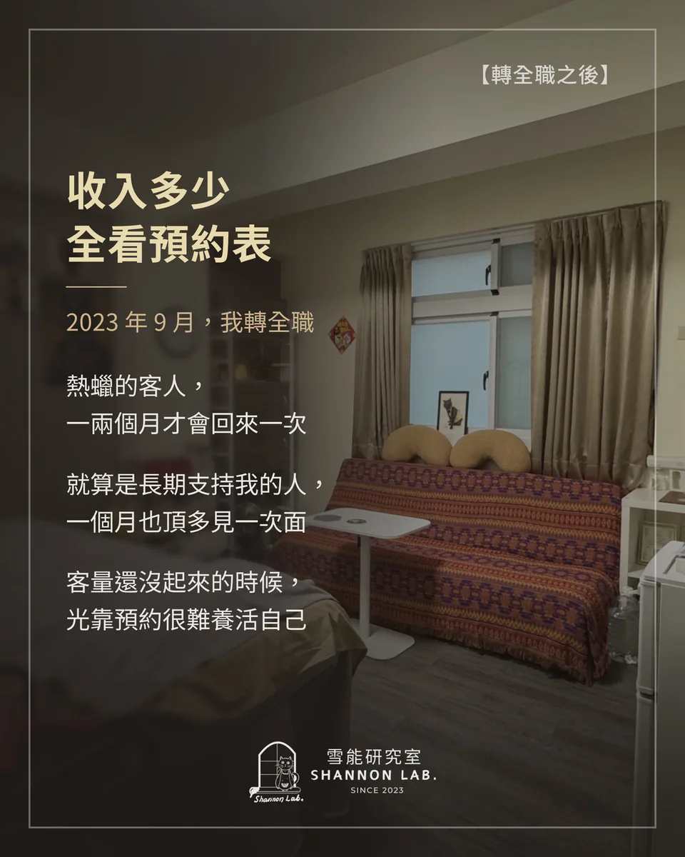 【轉全職之後】 收入多少 全看預約表 2023 年 9 月，我轉全職 熱蠟的客人， 一兩個月才會回來一次 就算是長期支持我的人， 一個月也頂多見一次面 客量還沒起來的時候， 光靠預約很難養活自己