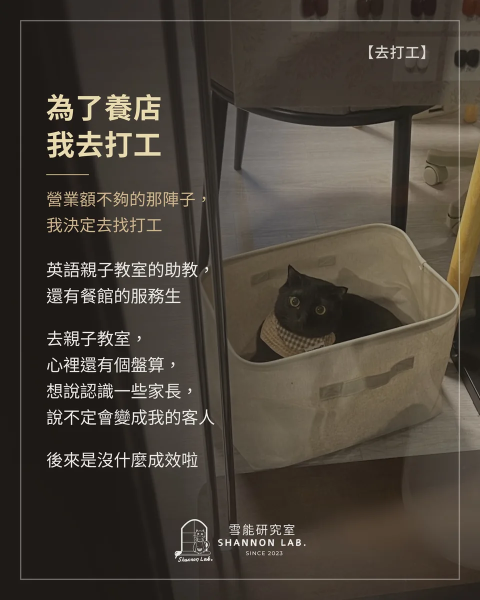 【去打工】 為了養店 我去打工 營業額不夠的那陣子， 我決定去找打工 英語親子教室的助教， 還有餐館的服務生 去親子教室， 心裡還有個盤算， 想說認識一些家長， 說不定會變成我的客人 後來是沒什麼成效啦