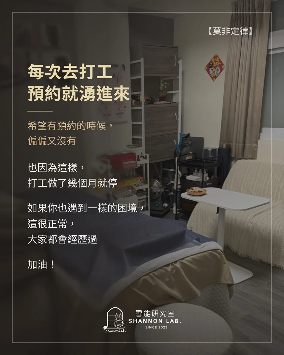 【莫非定律】 每次去打工 預約就湧進來 希望有預約的時候， 偏偏又沒有 也因為這樣， 打工做了幾個月就停 如果你也遇到一樣的困境， 這很正常， 大家都會經歷過 加油！
