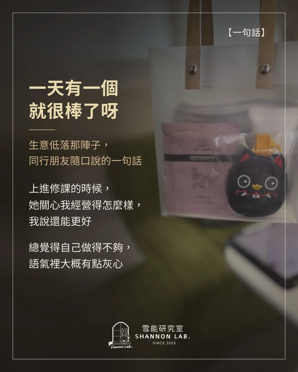 【一句話】 一天有一個 就很棒了呀 生意低落那陣子， 同行朋友隨口說的一句話 上進修課的時候， 她關心我經營得怎麼樣， 我說還能更好 總覺得自己做得不夠， 語氣裡大概有點灰心
