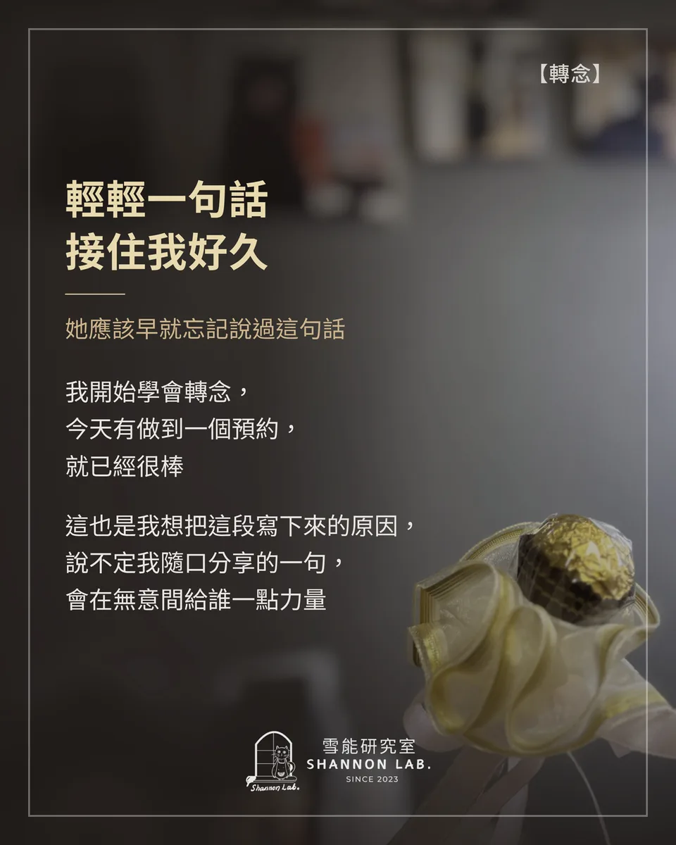 【轉念】 輕輕一句話 接住我好久 她應該早就忘記說過這句話 我開始學會轉念， 今天有做到一個預約， 就已經很棒 這也是我想把這段寫下來的原因， 說不定我隨口分享的一句， 會在無意間給誰一點力量