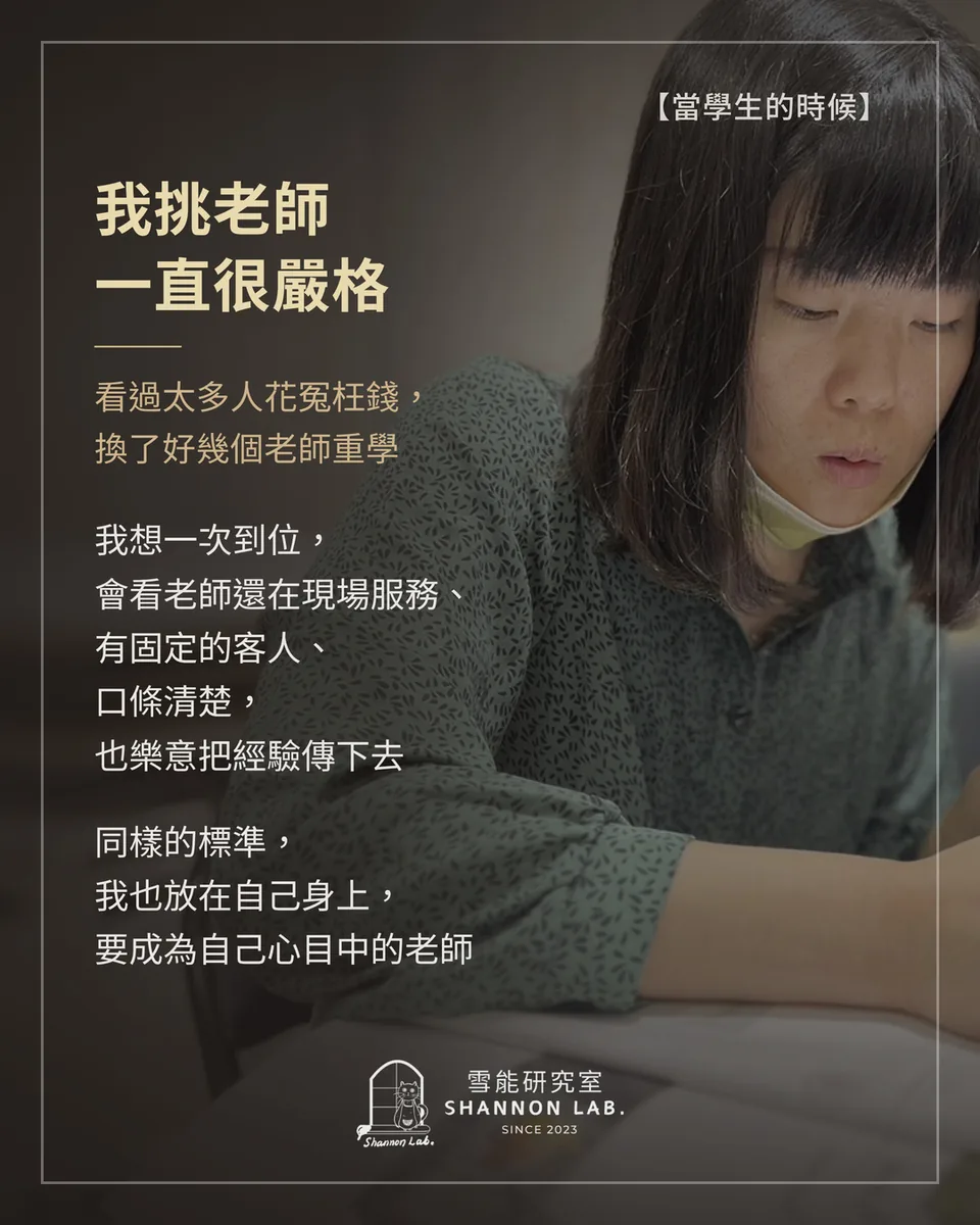 【當學生的時候】 我挑老師 一直很嚴格 看過太多人花冤枉錢， 換了好幾個老師重學 我想一次到位， 會看老師還在現場服務、 有固定的客人、 口條清楚， 也樂意把經驗傳下去 同樣的標準， 我也放在自己身上， 要成為自己心目中的老師