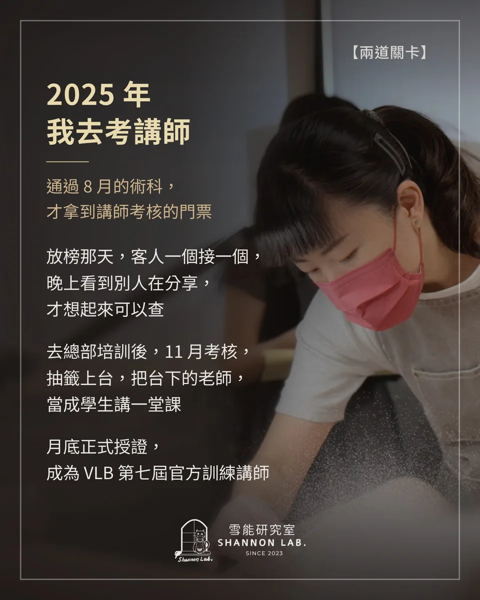 【兩道關卡】 2025 年 我去考講師 通過 8 月的術科， 才拿到講師考核的門票 放榜那天，客人一個接一個， 晚上看到別人在分享， 才想起來可以查 去總部培訓後，11 月考核， 抽籤上台，把台下的老師， 當成學生講一堂課 月底正式授證， 成為 VLB 第七屆官方訓練講師