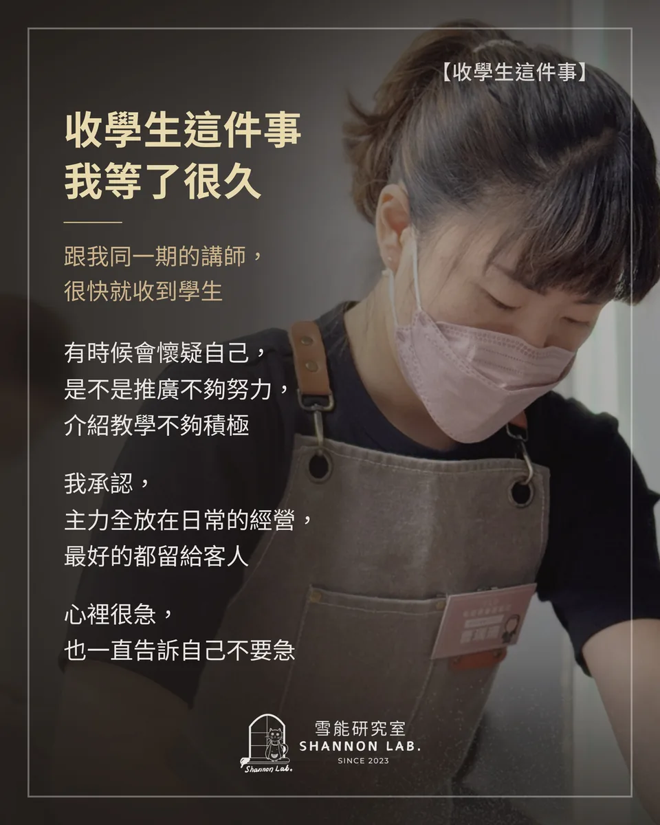 【收學生這件事】 收學生這件事 我等了很久 跟我同一期的講師， 很快就收到學生 有時候會懷疑自己， 是不是推廣不夠努力， 介紹教學不夠積極 我承認， 主力全放在日常的經營， 最好的都留給客人 心裡很急， 也一直告訴自己不要急
